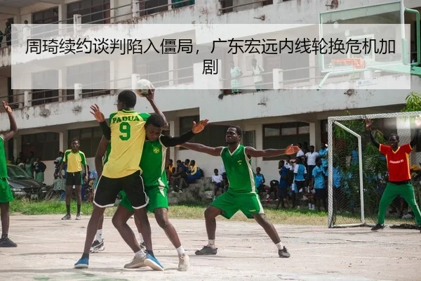 周琦续约谈判陷入僵局，广东宏远内线轮换危机加剧